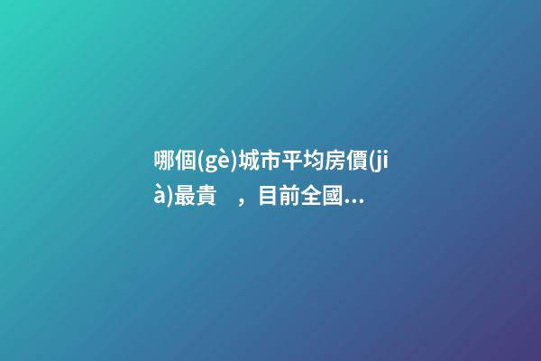 哪個(gè)城市平均房價(jià)最貴，目前全國房價(jià)最高城市排名有誰了解